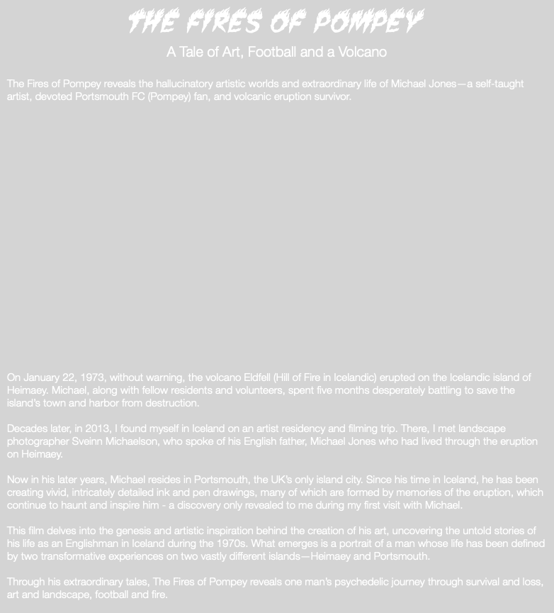 The Fires of Pompey A Tale of Art, Football and a Volcano The Fires of Pompey reveals the hallucinatory artistic worlds and extraordinary life of Michael Jones—a self-taught artist, devoted Portsmouth FC (Pompey) fan, and volcanic eruption survivor. On January 22, 1973, without warning, the volcano Eldfell (Hill of Fire in Icelandic) erupted on the Icelandic island of Heimaey. Michael, along with fellow residents and volunteers, spent five months desperately battling to save the island’s town and harbor from destruction. Decades later, in 2013, I found myself in Iceland on an artist residency and filming trip. There, I met landscape photographer Sveinn Michaelson, who spoke of his English father, Michael Jones who had lived through the eruption on Heimaey. Now in his later years, Michael resides in Portsmouth, the UK’s only island city. Since his time in Iceland, he has been creating vivid, intricately detailed ink and pen drawings, many of which are formed by memories of the eruption, which continue to haunt and inspire him - a discovery only revealed to me during my first visit with Michael. This film delves into the genesis and artistic inspiration behind the creation of his art, uncovering the untold stories of his life as an Englishman in Iceland during the 1970s. What emerges is a portrait of a man whose life has been defined by two transformative experiences on two vastly different islands—Heimaey and Portsmouth. Through his extraordinary tales, The Fires of Pompey reveals one man’s psychedelic journey through survival and loss, art and landscape, football and fire. 