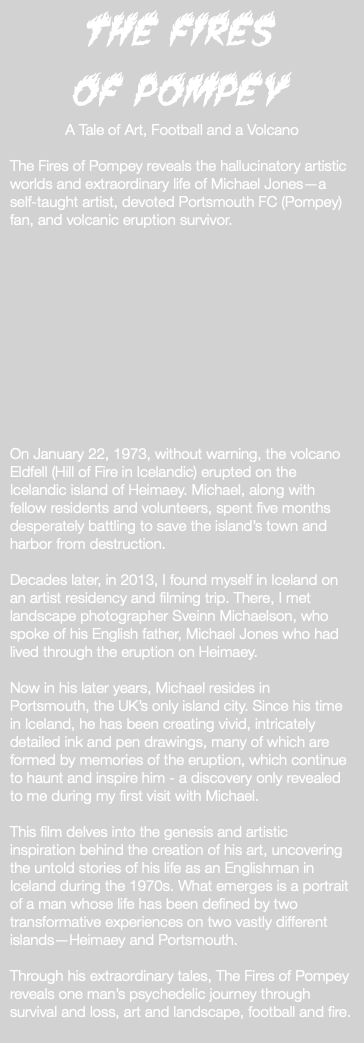 The Fires of Pompey A Tale of Art, Football and a Volcano The Fires of Pompey reveals the hallucinatory artistic worlds and extraordinary life of Michael Jones—a self-taught artist, devoted Portsmouth FC (Pompey) fan, and volcanic eruption survivor. On January 22, 1973, without warning, the volcano Eldfell (Hill of Fire in Icelandic) erupted on the Icelandic island of Heimaey. Michael, along with fellow residents and volunteers, spent five months desperately battling to save the island’s town and harbor from destruction. Decades later, in 2013, I found myself in Iceland on an artist residency and filming trip. There, I met landscape photographer Sveinn Michaelson, who spoke of his English father, Michael Jones who had lived through the eruption on Heimaey. Now in his later years, Michael resides in Portsmouth, the UK’s only island city. Since his time in Iceland, he has been creating vivid, intricately detailed ink and pen drawings, many of which are formed by memories of the eruption, which continue to haunt and inspire him - a discovery only revealed to me during my first visit with Michael. This film delves into the genesis and artistic inspiration behind the creation of his art, uncovering the untold stories of his life as an Englishman in Iceland during the 1970s. What emerges is a portrait of a man whose life has been defined by two transformative experiences on two vastly different islands—Heimaey and Portsmouth. Through his extraordinary tales, The Fires of Pompey reveals one man’s psychedelic journey through survival and loss, art and landscape, football and fire. 